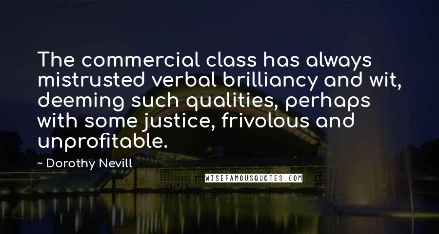 Dorothy Nevill Quotes: The commercial class has always mistrusted verbal brilliancy and wit, deeming such qualities, perhaps with some justice, frivolous and unprofitable.