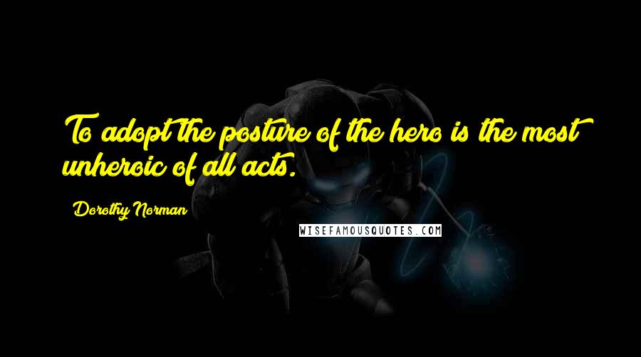 Dorothy Norman Quotes: To adopt the posture of the hero is the most unheroic of all acts.