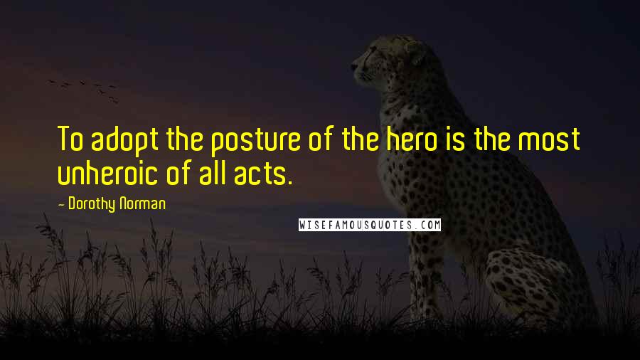 Dorothy Norman Quotes: To adopt the posture of the hero is the most unheroic of all acts.