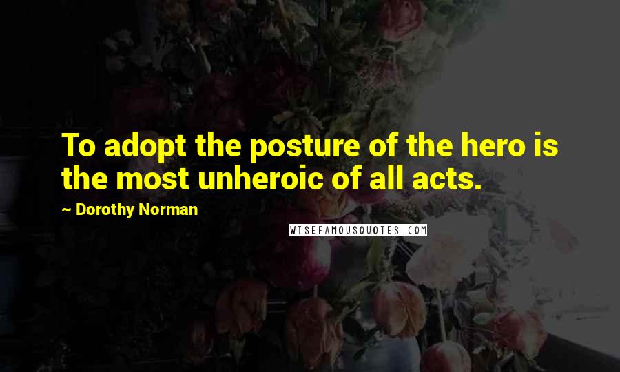 Dorothy Norman Quotes: To adopt the posture of the hero is the most unheroic of all acts.