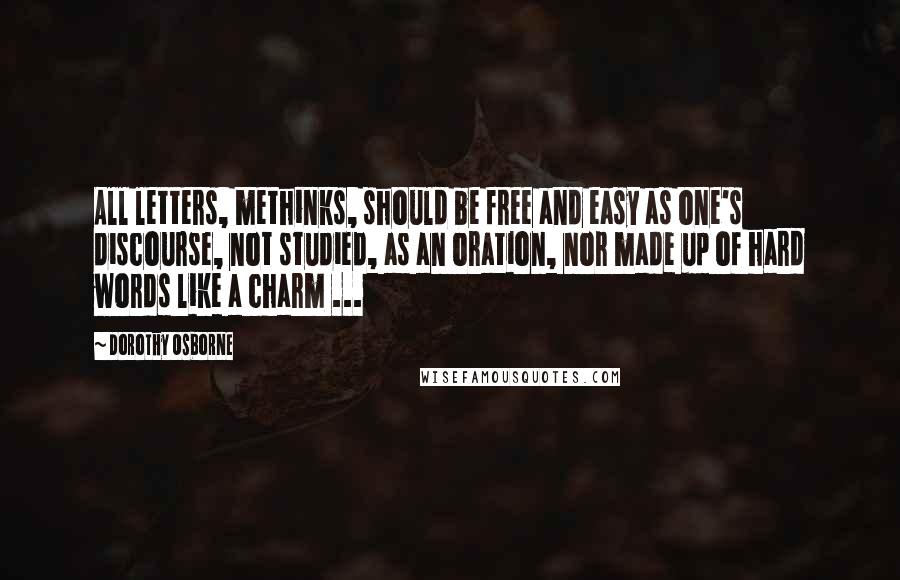Dorothy Osborne Quotes: All letters, methinks, should be free and easy as one's discourse, not studied, as an oration, nor made up of hard words like a charm ...