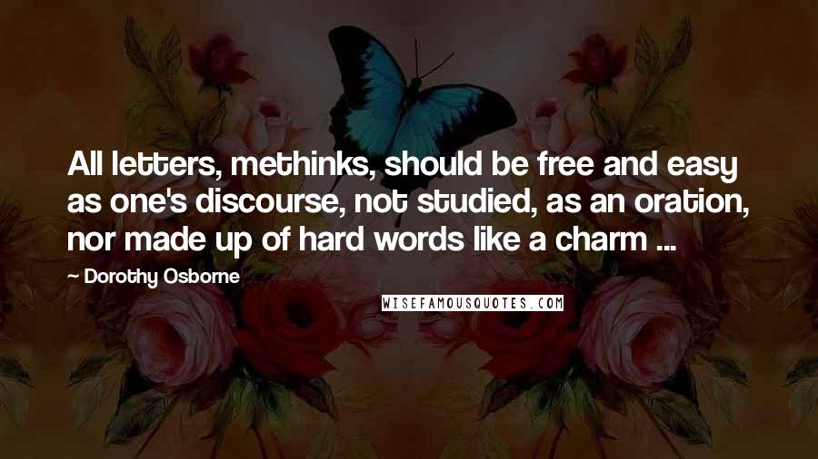 Dorothy Osborne Quotes: All letters, methinks, should be free and easy as one's discourse, not studied, as an oration, nor made up of hard words like a charm ...