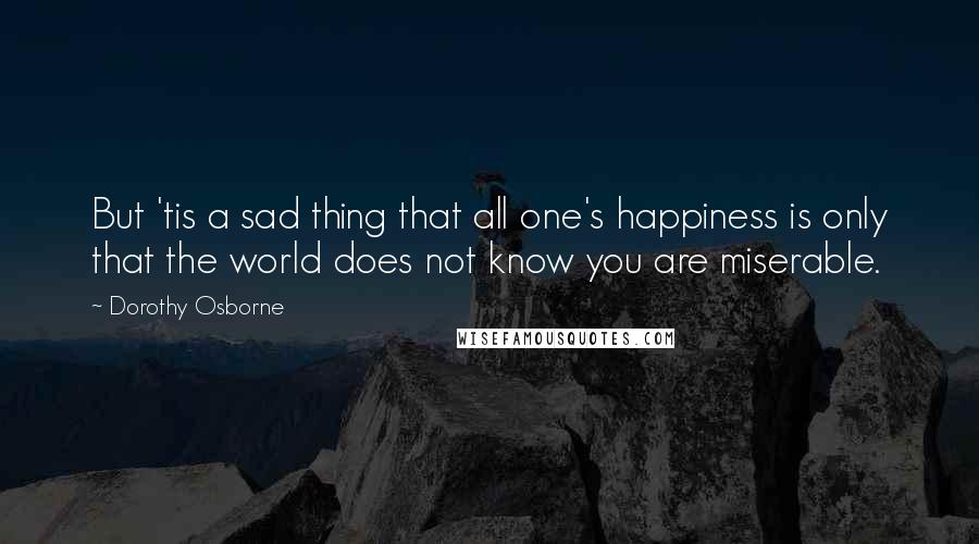 Dorothy Osborne Quotes: But 'tis a sad thing that all one's happiness is only that the world does not know you are miserable.