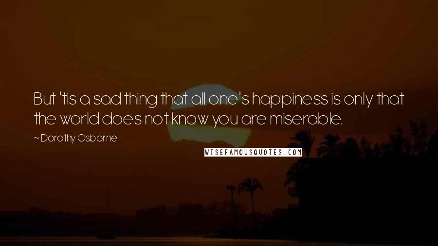 Dorothy Osborne Quotes: But 'tis a sad thing that all one's happiness is only that the world does not know you are miserable.