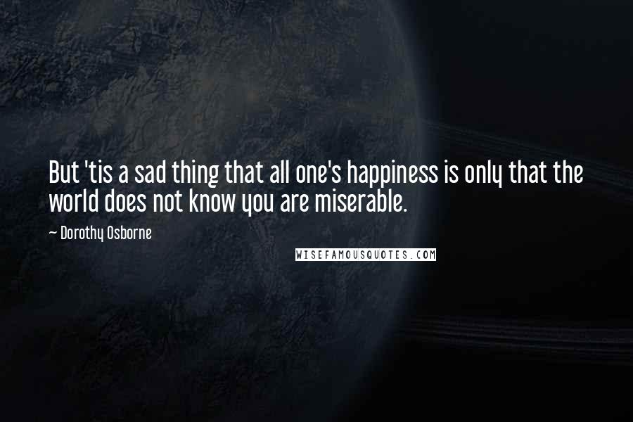 Dorothy Osborne Quotes: But 'tis a sad thing that all one's happiness is only that the world does not know you are miserable.