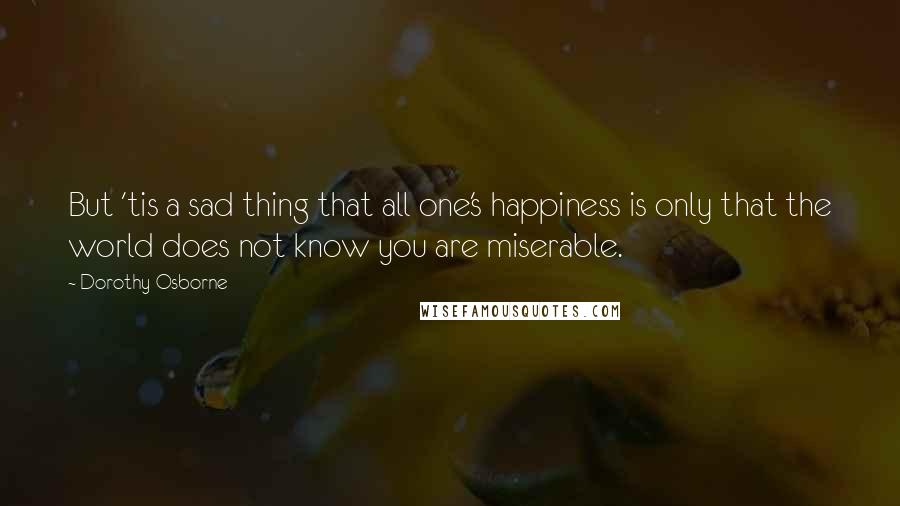 Dorothy Osborne Quotes: But 'tis a sad thing that all one's happiness is only that the world does not know you are miserable.