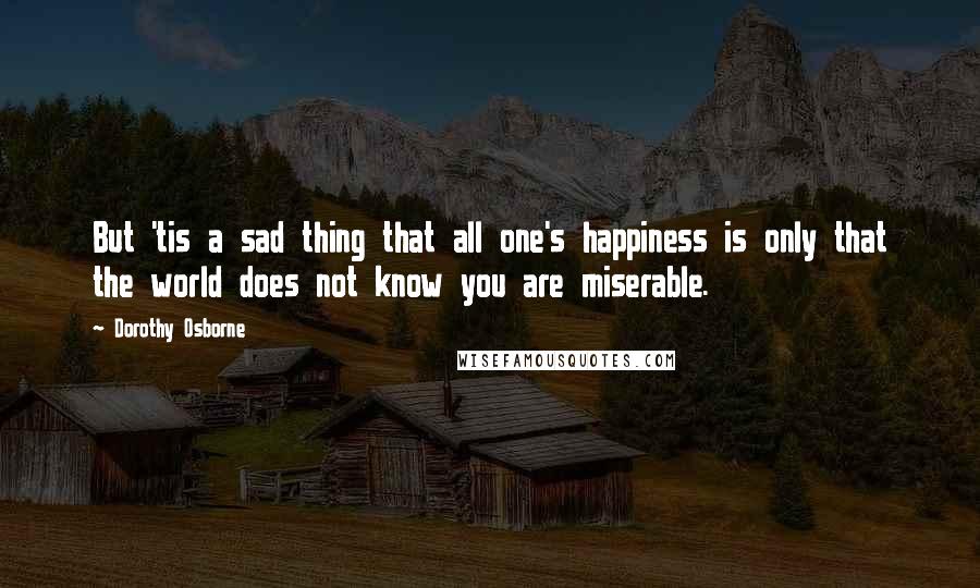 Dorothy Osborne Quotes: But 'tis a sad thing that all one's happiness is only that the world does not know you are miserable.