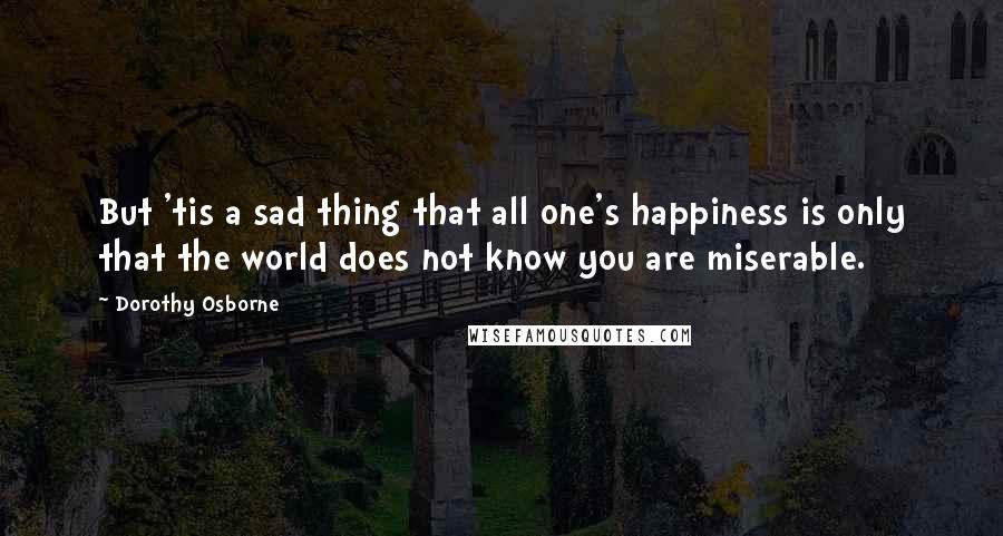 Dorothy Osborne Quotes: But 'tis a sad thing that all one's happiness is only that the world does not know you are miserable.