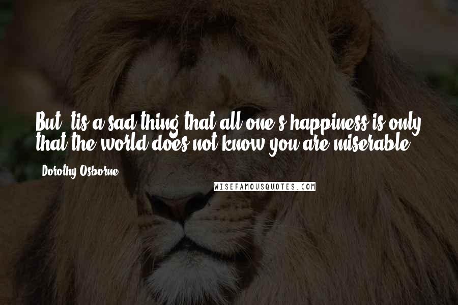 Dorothy Osborne Quotes: But 'tis a sad thing that all one's happiness is only that the world does not know you are miserable.