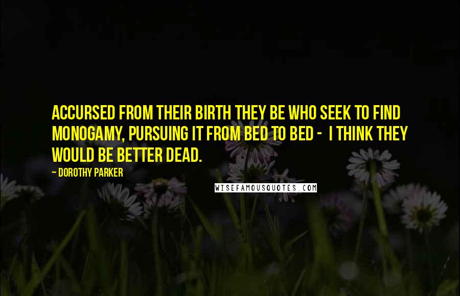 Dorothy Parker Quotes: Accursed from their birth they be Who seek to find monogamy, Pursuing it from bed to bed - I think they would be better dead.