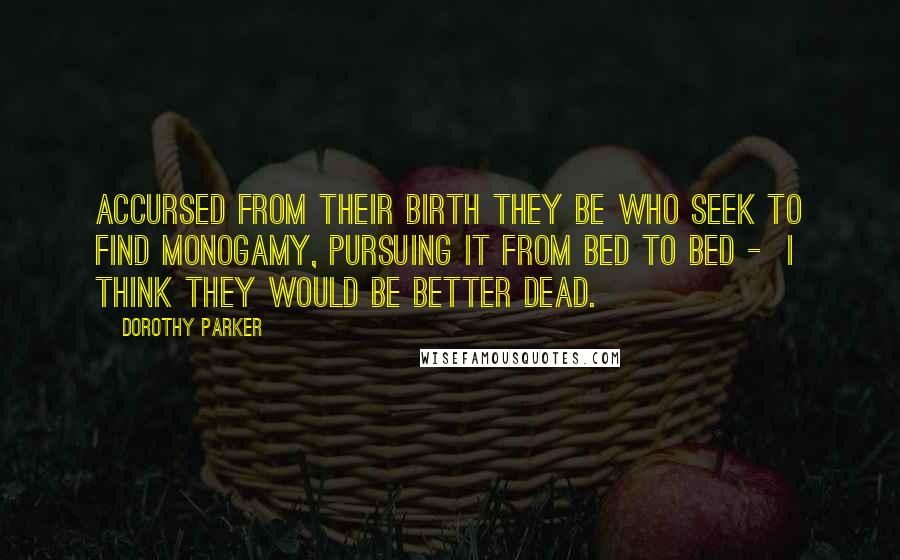 Dorothy Parker Quotes: Accursed from their birth they be Who seek to find monogamy, Pursuing it from bed to bed - I think they would be better dead.