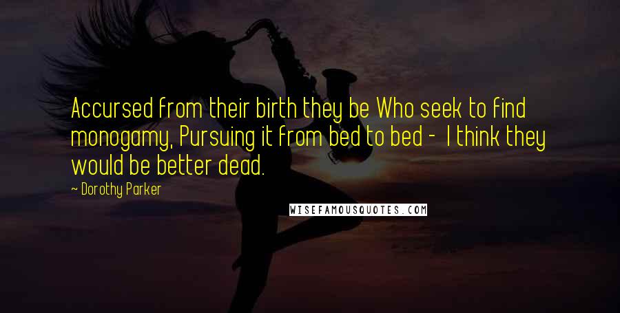 Dorothy Parker Quotes: Accursed from their birth they be Who seek to find monogamy, Pursuing it from bed to bed -  I think they would be better dead.