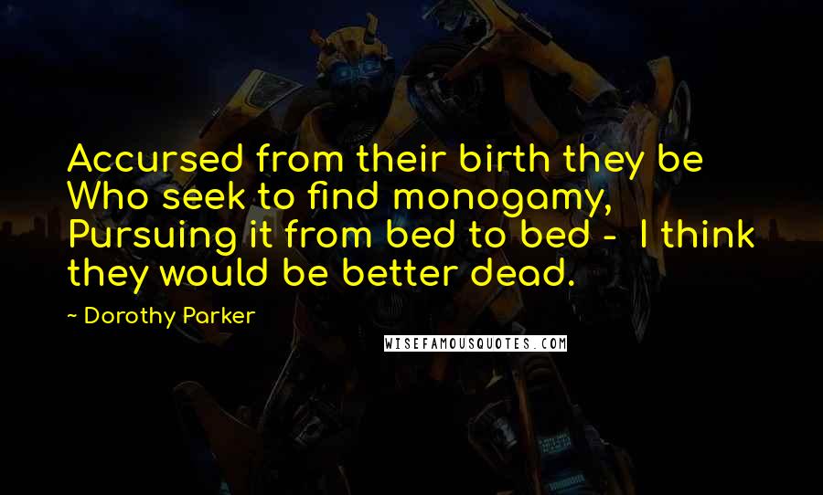 Dorothy Parker Quotes: Accursed from their birth they be Who seek to find monogamy, Pursuing it from bed to bed - I think they would be better dead.