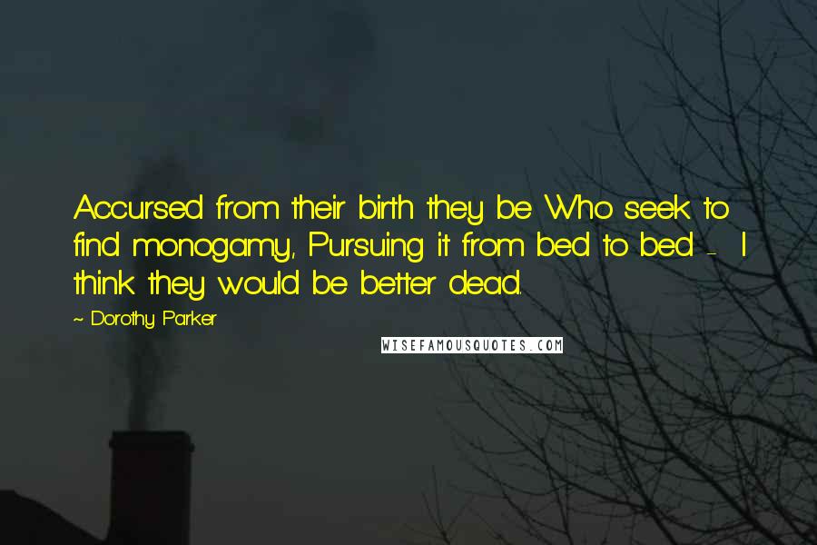 Dorothy Parker Quotes: Accursed from their birth they be Who seek to find monogamy, Pursuing it from bed to bed - I think they would be better dead.
