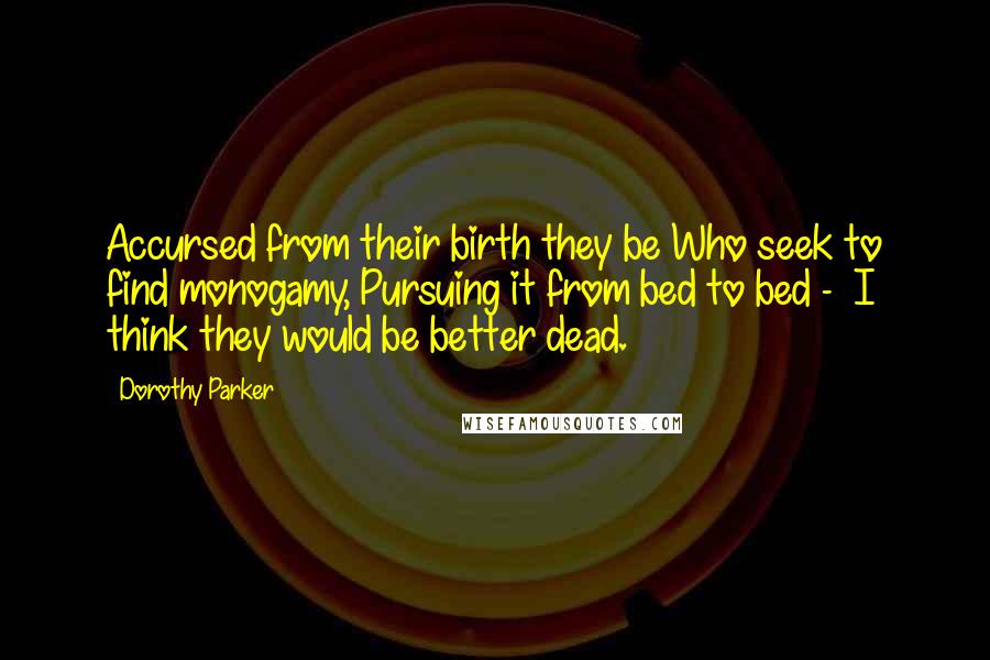 Dorothy Parker Quotes: Accursed from their birth they be Who seek to find monogamy, Pursuing it from bed to bed - I think they would be better dead.