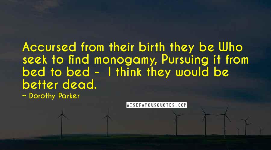 Dorothy Parker Quotes: Accursed from their birth they be Who seek to find monogamy, Pursuing it from bed to bed - I think they would be better dead.