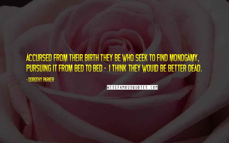 Dorothy Parker Quotes: Accursed from their birth they be Who seek to find monogamy, Pursuing it from bed to bed - I think they would be better dead.