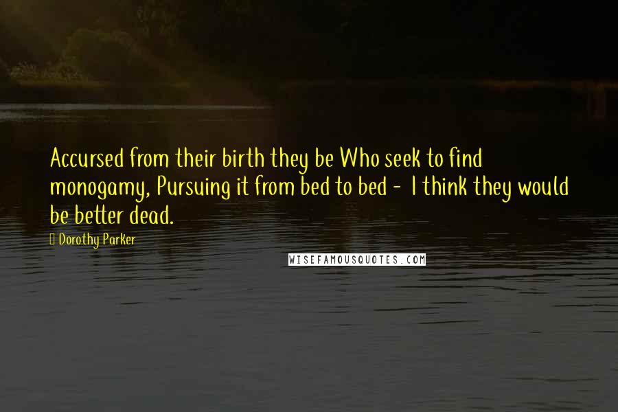 Dorothy Parker Quotes: Accursed from their birth they be Who seek to find monogamy, Pursuing it from bed to bed - I think they would be better dead.
