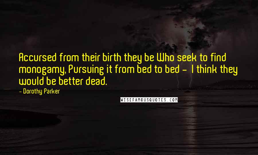 Dorothy Parker Quotes: Accursed from their birth they be Who seek to find monogamy, Pursuing it from bed to bed - I think they would be better dead.
