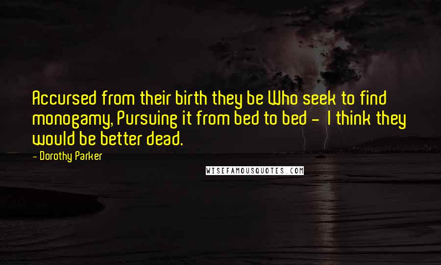 Dorothy Parker Quotes: Accursed from their birth they be Who seek to find monogamy, Pursuing it from bed to bed -  I think they would be better dead.