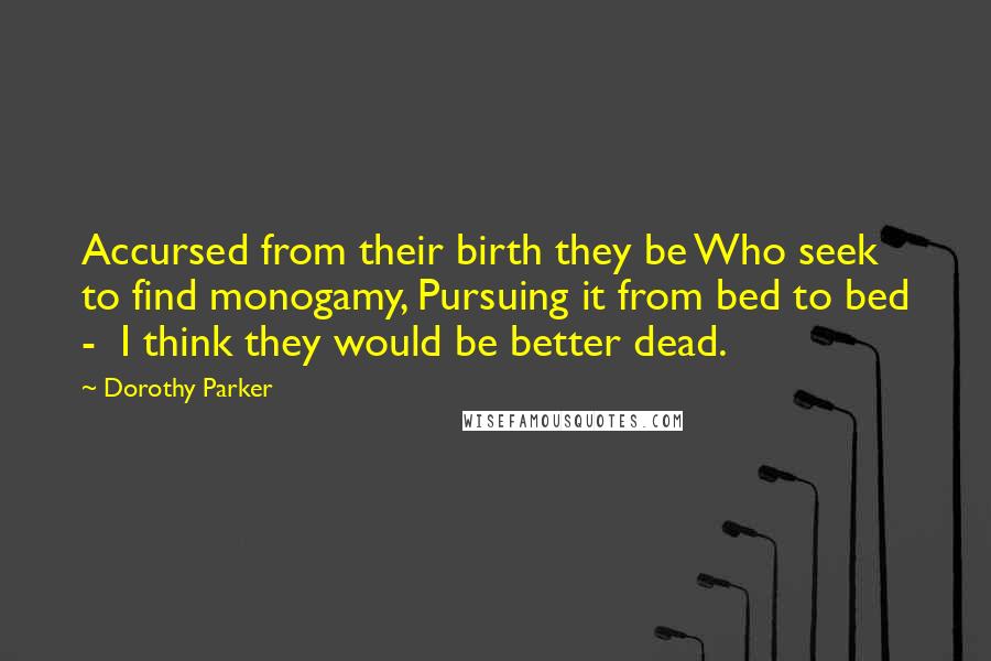 Dorothy Parker Quotes: Accursed from their birth they be Who seek to find monogamy, Pursuing it from bed to bed - I think they would be better dead.