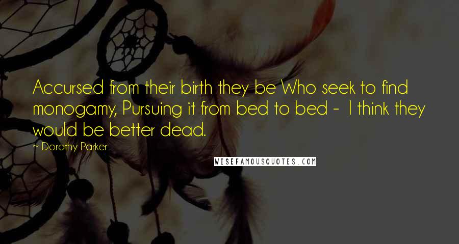 Dorothy Parker Quotes: Accursed from their birth they be Who seek to find monogamy, Pursuing it from bed to bed -  I think they would be better dead.