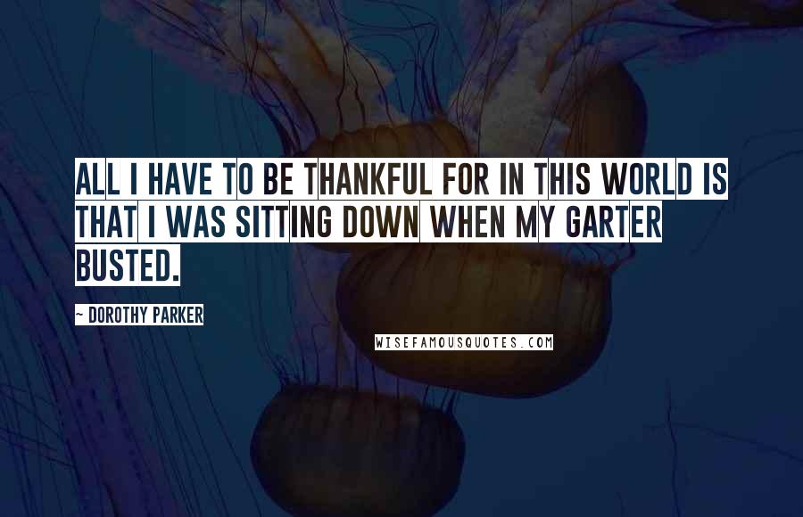 Dorothy Parker Quotes: All I have to be thankful for in this world is that I was sitting down when my garter busted.