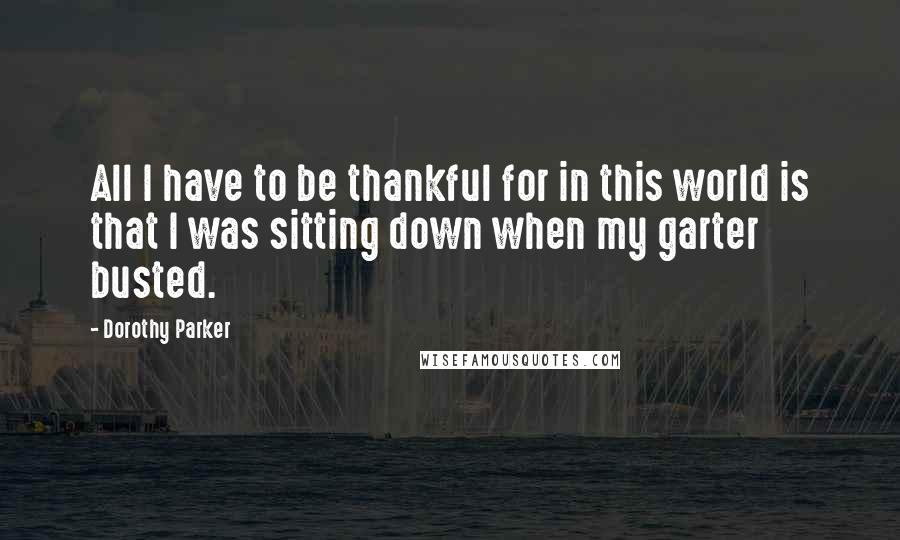 Dorothy Parker Quotes: All I have to be thankful for in this world is that I was sitting down when my garter busted.