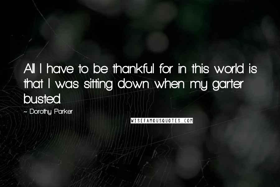 Dorothy Parker Quotes: All I have to be thankful for in this world is that I was sitting down when my garter busted.