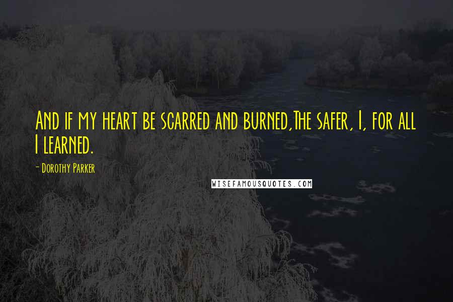 Dorothy Parker Quotes: And if my heart be scarred and burned,The safer, I, for all I learned.