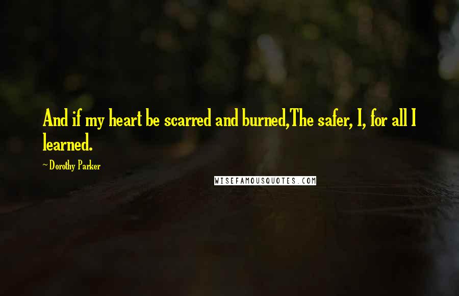 Dorothy Parker Quotes: And if my heart be scarred and burned,The safer, I, for all I learned.