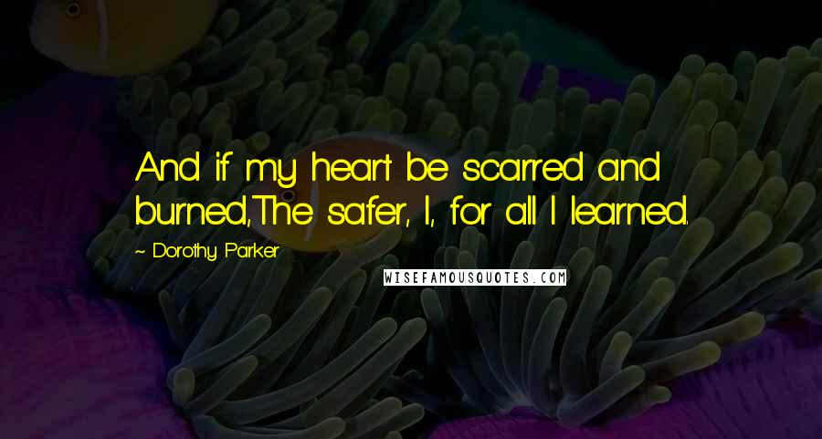 Dorothy Parker Quotes: And if my heart be scarred and burned,The safer, I, for all I learned.