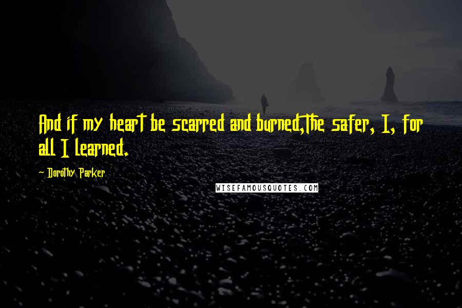 Dorothy Parker Quotes: And if my heart be scarred and burned,The safer, I, for all I learned.