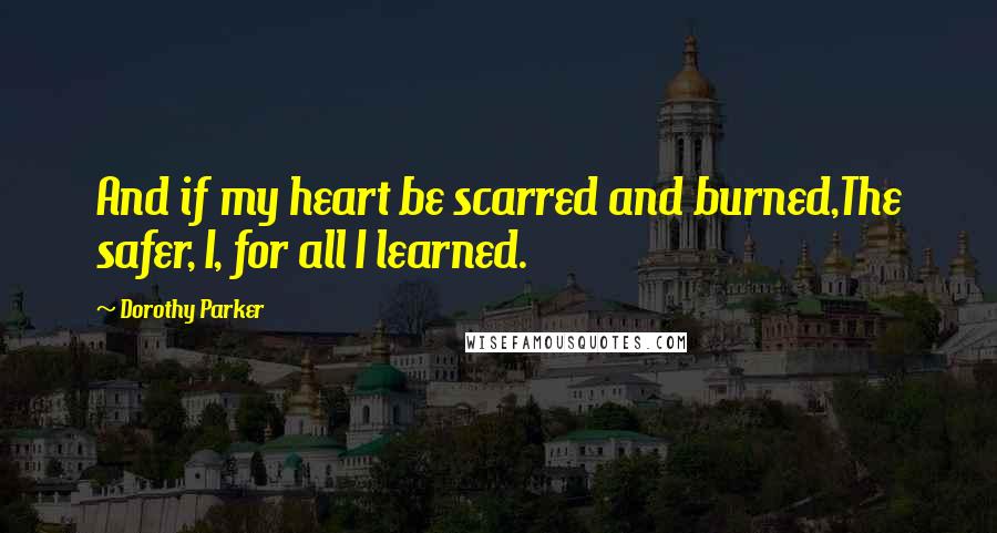 Dorothy Parker Quotes: And if my heart be scarred and burned,The safer, I, for all I learned.