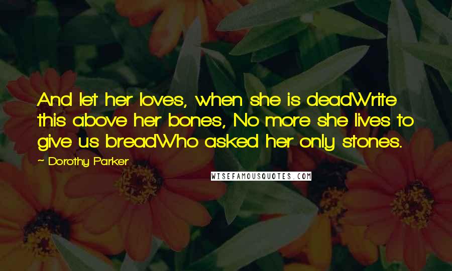 Dorothy Parker Quotes: And let her loves, when she is deadWrite this above her bones, No more she lives to give us breadWho asked her only stones.