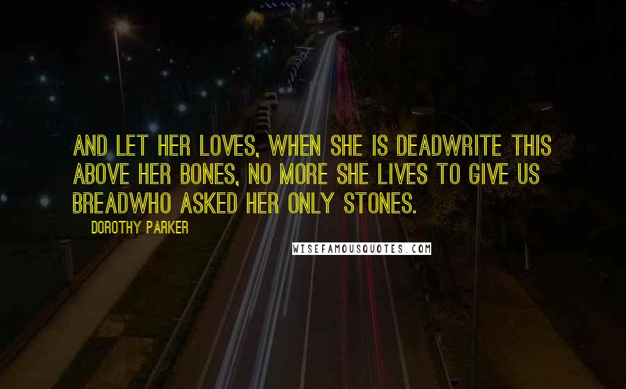 Dorothy Parker Quotes: And let her loves, when she is deadWrite this above her bones, No more she lives to give us breadWho asked her only stones.