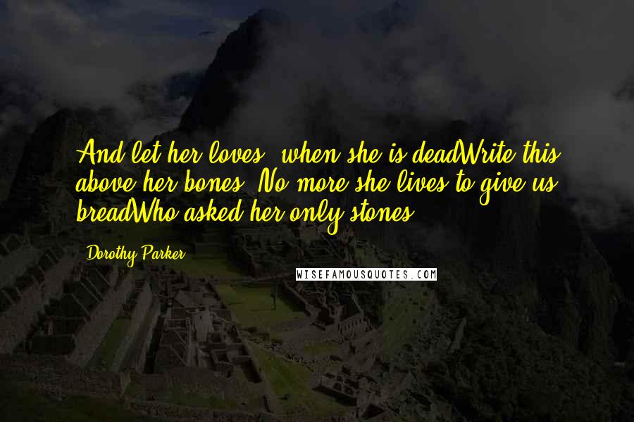 Dorothy Parker Quotes: And let her loves, when she is deadWrite this above her bones, No more she lives to give us breadWho asked her only stones.