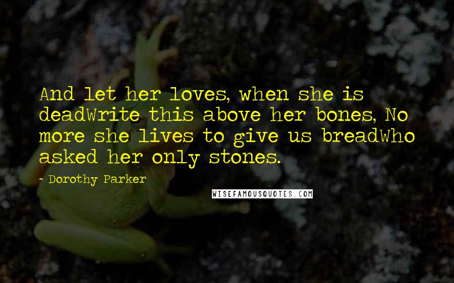 Dorothy Parker Quotes: And let her loves, when she is deadWrite this above her bones, No more she lives to give us breadWho asked her only stones.