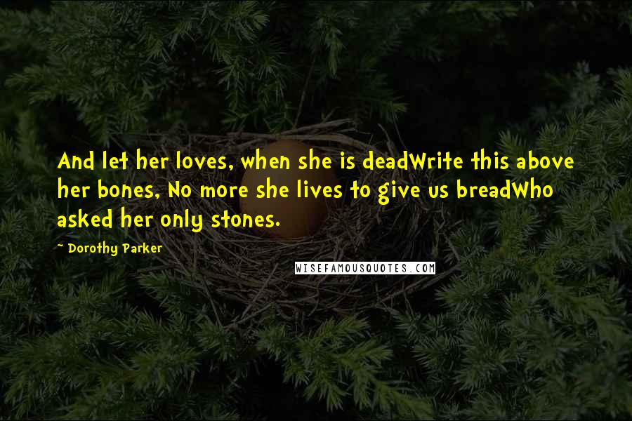 Dorothy Parker Quotes: And let her loves, when she is deadWrite this above her bones, No more she lives to give us breadWho asked her only stones.