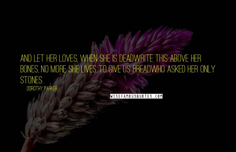 Dorothy Parker Quotes: And let her loves, when she is deadWrite this above her bones, No more she lives to give us breadWho asked her only stones.