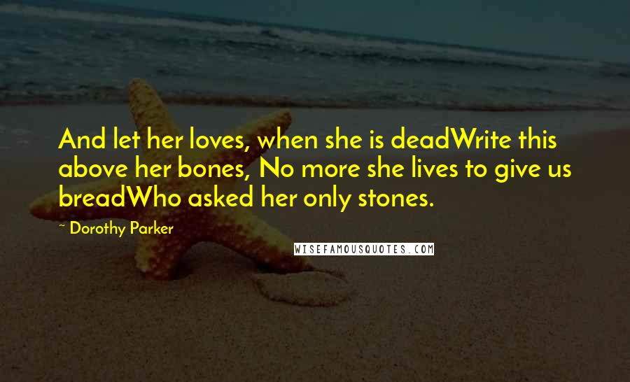 Dorothy Parker Quotes: And let her loves, when she is deadWrite this above her bones, No more she lives to give us breadWho asked her only stones.
