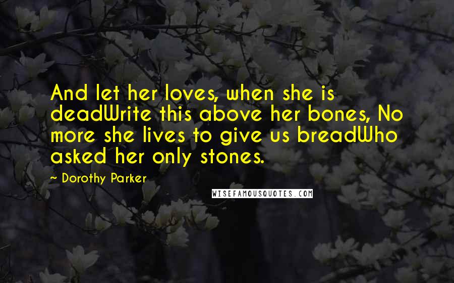 Dorothy Parker Quotes: And let her loves, when she is deadWrite this above her bones, No more she lives to give us breadWho asked her only stones.