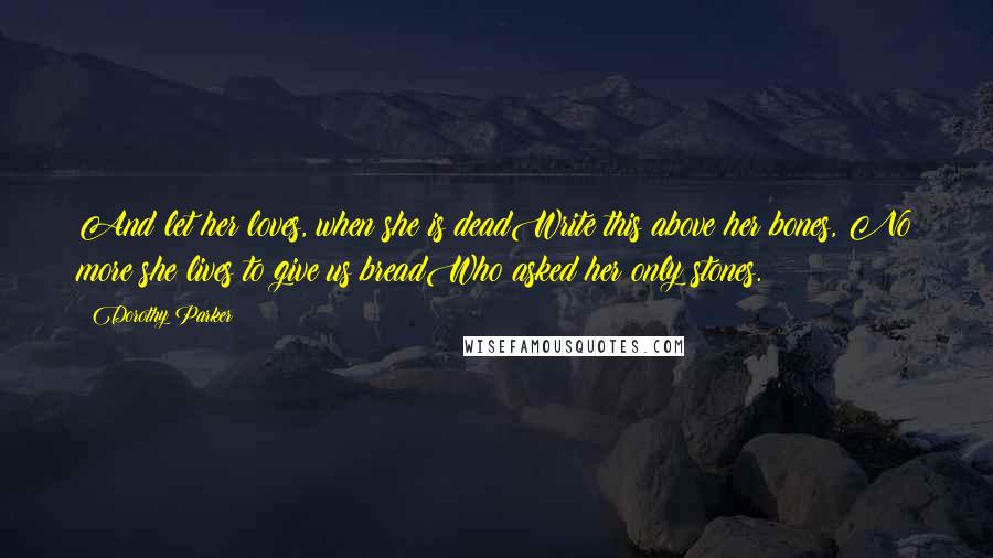 Dorothy Parker Quotes: And let her loves, when she is deadWrite this above her bones, No more she lives to give us breadWho asked her only stones.