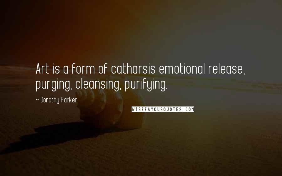 Dorothy Parker Quotes: Art is a form of catharsis emotional release, purging, cleansing, purifying.
