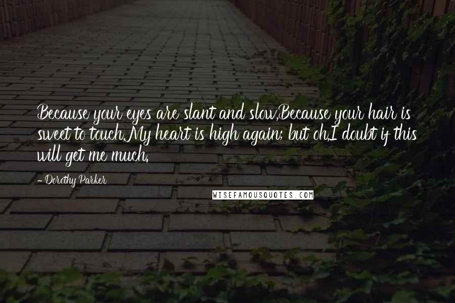Dorothy Parker Quotes: Because your eyes are slant and slow,Because your hair is sweet to touch,My heart is high again; but oh,I doubt if this will get me much.