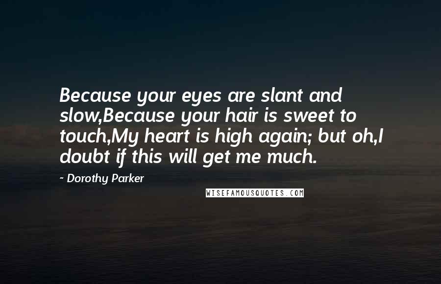 Dorothy Parker Quotes: Because your eyes are slant and slow,Because your hair is sweet to touch,My heart is high again; but oh,I doubt if this will get me much.