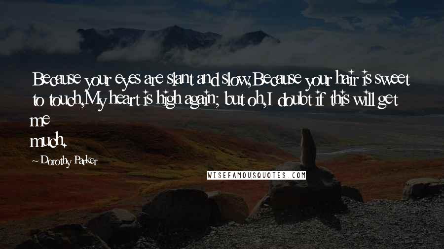 Dorothy Parker Quotes: Because your eyes are slant and slow,Because your hair is sweet to touch,My heart is high again; but oh,I doubt if this will get me much.