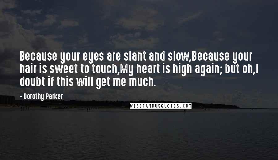 Dorothy Parker Quotes: Because your eyes are slant and slow,Because your hair is sweet to touch,My heart is high again; but oh,I doubt if this will get me much.