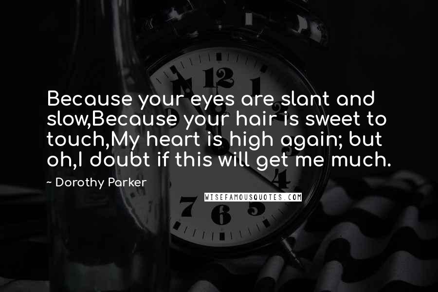 Dorothy Parker Quotes: Because your eyes are slant and slow,Because your hair is sweet to touch,My heart is high again; but oh,I doubt if this will get me much.