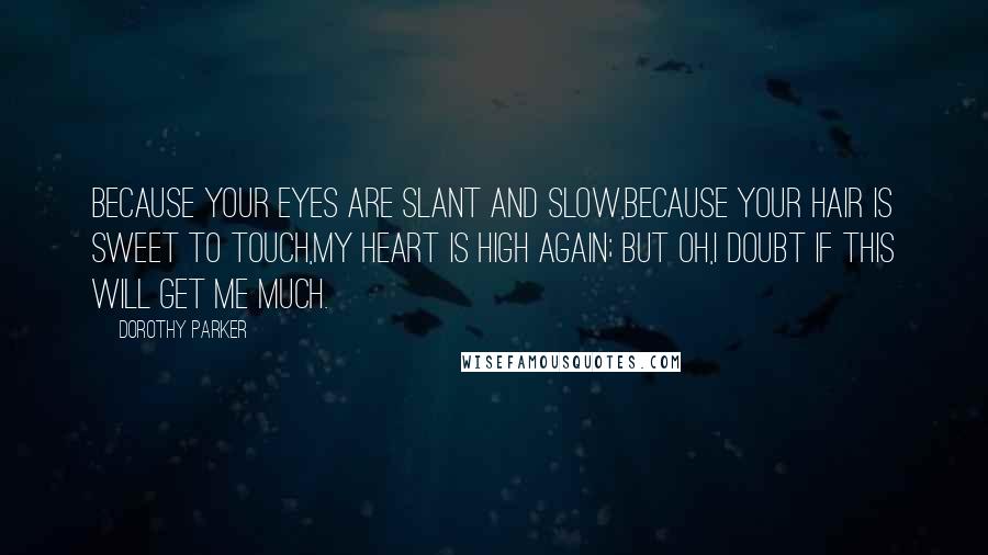 Dorothy Parker Quotes: Because your eyes are slant and slow,Because your hair is sweet to touch,My heart is high again; but oh,I doubt if this will get me much.